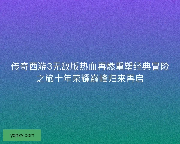 传奇西游3无敌版热血再燃重塑经典冒险之旅十年荣耀巅峰归来再启