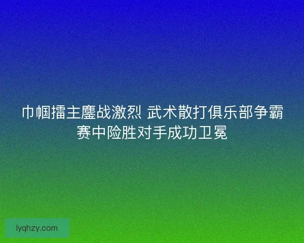 巾帼擂主鏖战激烈 武术散打俱乐部争霸赛中险胜对手成功卫冕