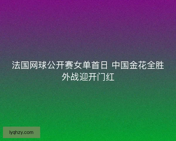 法国网球公开赛女单首日 中国金花全胜外战迎开门红