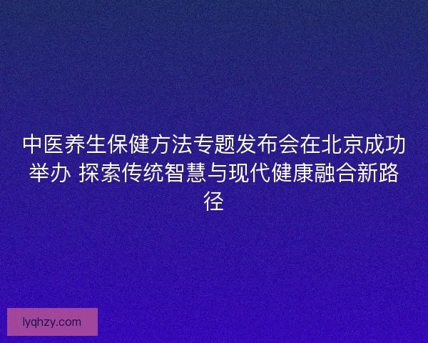 中医养生保健方法专题发布会在北京成功举办 探索传统智慧与现代健康融合新路径