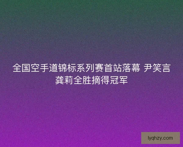 全国空手道锦标系列赛首站落幕 尹笑言龚莉全胜摘得冠军
